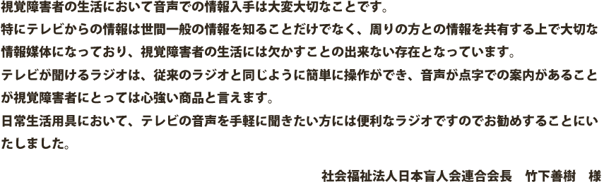 視覚障害者の生活において音声での情報入手は大変大切なことです。特にテレビからの情報は世間一般の情報を知ることだけでなく、周りの方との情報を共有する上で大切な情報媒体になっており、視覚障害者の生活には欠かすことの出来ない存在となっています。テレビが聞けるラジオは、従来のラジオと同じように簡単に操作ができ、音声が点字での案内があることが視覚障害者にとっては心強い商品と言えます。日常生活用具において、テレビの音声を手軽に聞きたい方には便利なラジオですのでお勧めすることにいたしました。社会福祉法人日本盲人会連合会長　竹下善樹　様