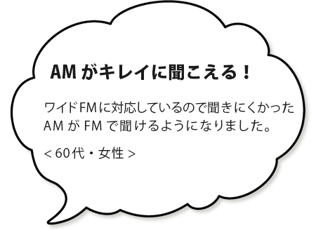 AMがキレイに聞こえる！ワイドFMに対応しているので、難視聴だったAMが聞けるようになりました。＜６０代・女性＞