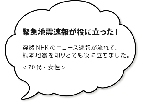 地震速報が役に立った！突然NHKのニュース速報が流れて、本地震を知りとても役に立ちました。＜６０代・女性＞