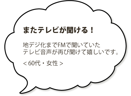 またテレビが聞ける！地デジ化までFMで聞いていた。テレビ音声が聞けて嬉しいです。＜６０代・女性＞