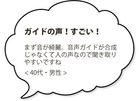 ガイドの声がすごい！まず音が綺麗。音声ガイドが音声合成じゃなくて人の声なので聞き取りやすいですね。＜４０代・男性＞