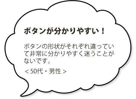 ボタンが分かりやすい！ボタンの形状がそれぞれ違っていて非常に分かりやすく迷うことがないです。＜５０代・男性＞