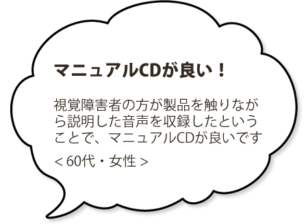 マニュアルCDが良い！視覚障害者の方が製品を触りながら説明した音声を収録したということで、マニュアルCDが良いです。＜６０代・男性＞