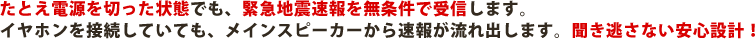 たとえ電源を切った状態でも、緊急地震速報を無条件で受信します。イヤホンを接続していても、メインスピーカーから速報が流れ出します。聞き逃さない安心設計！