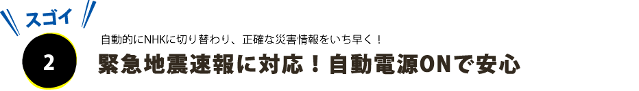 ポイントその２、緊急地震速報に対応！自動電源入りシステムで安心。