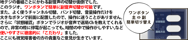 地デジの番組ごとにかわる副音声の切替が面倒でした。このラジオ、ワンボタンで簡単に副音声切替が可能です。また、よく使うチャンネル切替、バンド切替、音量操作だけを大きなボタンで前面に配置したので、操作に迷うことがありません。さらに「状態確認」ボタンでラジオが音声で選局Chを教えてくれるので、非常の際に停電が起こっても、暗闇の中で操作がしやすい、など使いやすさに徹底的に「こだわり」ました。ここにも視覚障害者の方の貴重なご意見が生きています。